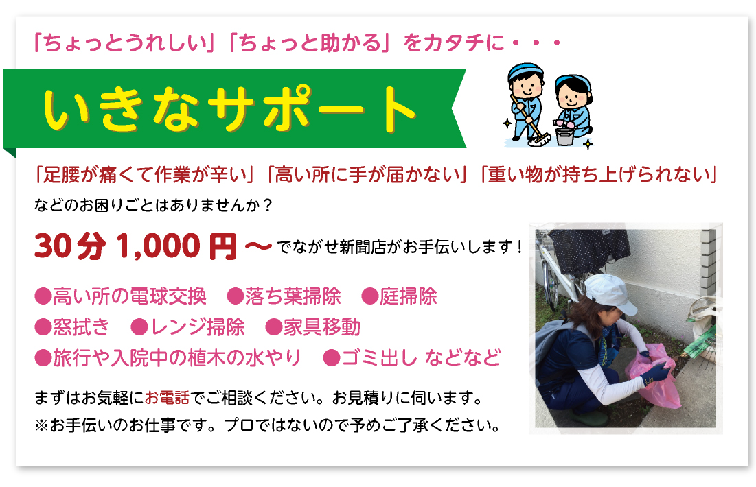 【６０歳以上のご愛読者様へ「ちょっとうれしい」「ちょっと助かる」をカタチに・・・　いきなサポート】
ながせ新聞店では、「足腰が痛くて作業が辛い」「高い所に手が届かない」「重い物が持ち上げられない」などのお困りごとはありませんか？ながせ新聞店がお手伝いします！
●高い所の電球交換　●家具移動　●すだれの取り付け　●掃除（落ち葉・庭・台所・換気扇・お風呂など）
●旅行や入院中の植木水やり　ほか
まずはお気軽にご相談ください。お見積りに伺います。
※お手伝いのお仕事です。プロではないので予めご了承ください。
